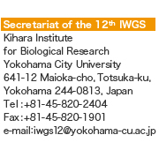Secretariat of the 12 IWGS
Kihara Institute 
for Biological Research 
Yokohama City University
641-12 Maioka-cho, Totsuka-ku, 
Yokohama 244-0813, Japan
Tel:+81-45-820-2404
Fax:+81-45-820-1901
e-mail:iwgs12@yokohama-cu.ac.jp
